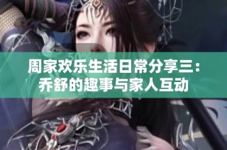 周家欢乐生活日常分享三：乔舒的趣事与家人互动