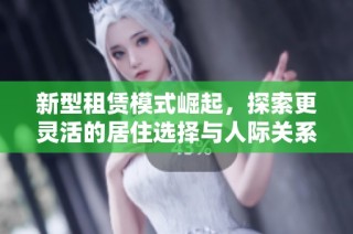 新型租赁模式崛起，探索更灵活的居住选择与人际关系