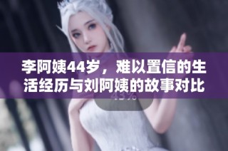 李阿姨44岁，难以置信的生活经历与刘阿姨的故事对比