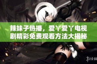 辣妹子热播，爱丫爱丫电视剧精彩免费观看方法大揭秘