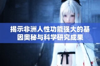 揭示非洲人性功能强大的基因奥秘与科学研究成果