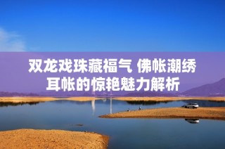 双龙戏珠藏福气 佛帐潮绣耳帐的惊艳魅力解析