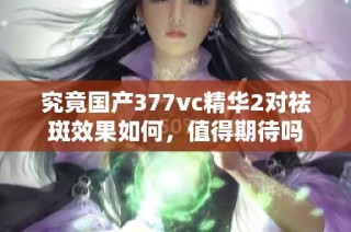 究竟国产377vc精华2对祛斑效果如何，值得期待吗