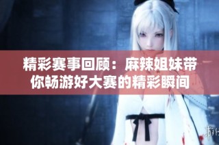精彩赛事回顾：麻辣姐妹带你畅游好大赛的精彩瞬间