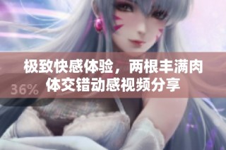 极致快感体验，两根丰满肉体交错动感视频分享