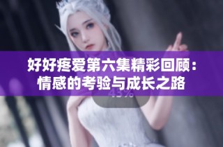 好好疼爱第六集精彩回顾：情感的考验与成长之路