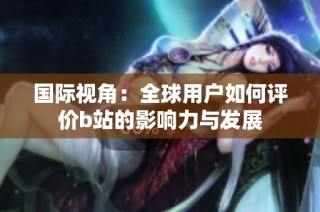 国际视角：全球用户如何评价b站的影响力与发展