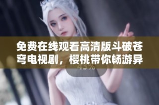 免费在线观看高清版斗破苍穹电视剧，樱桃带你畅游异界之旅
