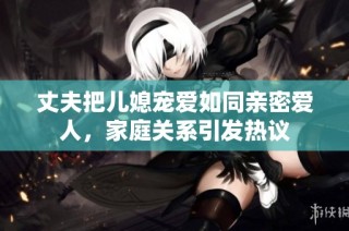 丈夫把儿媳宠爱如同亲密爱人，家庭关系引发热议