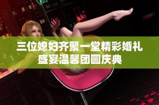 三位媳妇齐聚一堂精彩婚礼盛宴温馨团圆庆典