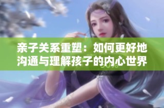 亲子关系重塑：如何更好地沟通与理解孩子的内心世界