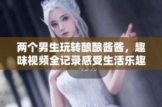 两个男生玩转酿酿酱酱，趣味视频全记录感受生活乐趣