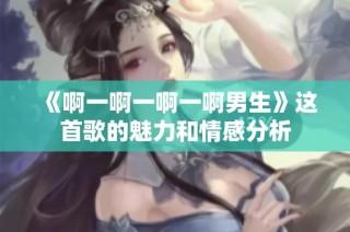 《啊一啊一啊一啊男生》这首歌的魅力和情感分析