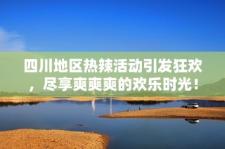 四川地区热辣活动引发狂欢，尽享爽爽爽的欢乐时光！