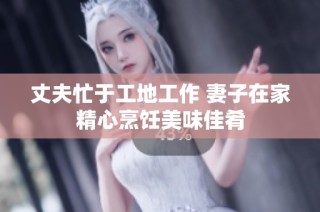丈夫忙于工地工作 妻子在家精心烹饪美味佳肴