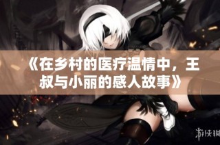 《在乡村的医疗温情中，王叔与小丽的感人故事》