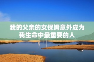 我的父亲的女保姆意外成为我生命中最重要的人