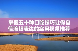 掌握五十种口吃技巧让你自信流畅表达的实用视频推荐