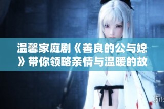 温馨家庭剧《善良的公与媳》带你领略亲情与温暖的故事