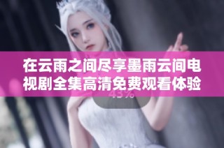 在云雨之间尽享墨雨云间电视剧全集高清免费观看体验