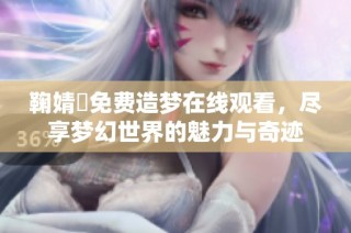 鞠婧祎免费造梦在线观看，尽享梦幻世界的魅力与奇迹