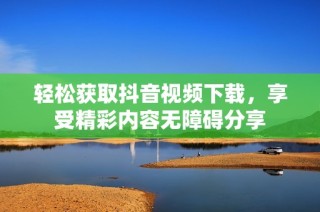 轻松获取抖音视频下载，享受精彩内容无障碍分享