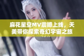 麻花星空MV震撼上线，天美带你探索奇幻宇宙之旅