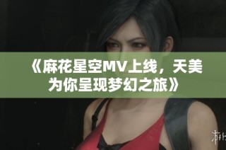 《麻花星空MV上线，天美为你呈现梦幻之旅》