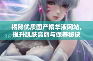 揭秘优质国产精华液网站，提升肌肤亮丽与保养秘诀