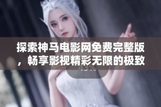 探索神马电影网免费完整版，畅享影视精彩无限的极致体验