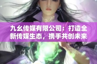 九幺传媒有限公司：打造全新传媒生态，携手共创未来内容市场