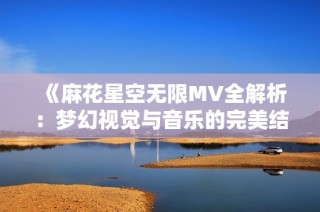《麻花星空无限MV全解析：梦幻视觉与音乐的完美结合》