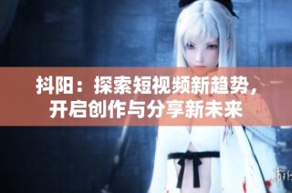 抖阳：探索短视频新趋势，开启创作与分享新未来