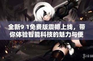 全新9 1免费版震撼上线，带你体验智能科技的魅力与便利
