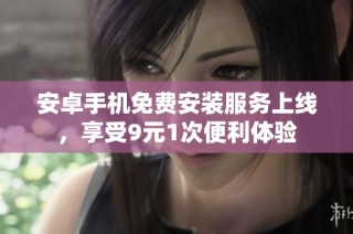 安卓手机免费安装服务上线，享受9元1次便利体验
