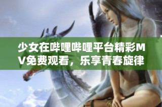 少女在哔哩哔哩平台精彩MV免费观看，乐享青春旋律
