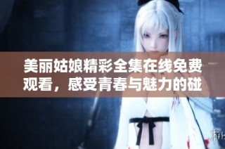 美丽姑娘精彩全集在线免费观看，感受青春与魅力的碰撞
