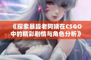 《探索暴躁老阿姨在CSGO中的精彩剧情与角色分析》