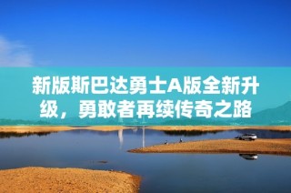 新版斯巴达勇士A版全新升级，勇敢者再续传奇之路