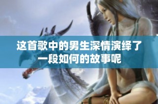 这首歌中的男生深情演绎了一段如何的故事呢