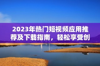 2023年热门短视频应用推荐及下载指南，轻松享受创作乐趣