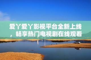 爱丫爱丫影视平台全新上线，畅享热门电视剧在线观看体验