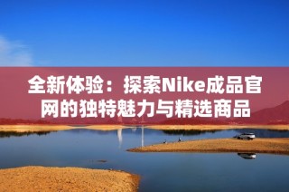 全新体验：探索Nike成品官网的独特魅力与精选商品
