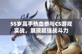 55岁高手热血参与CS游戏实战，展现超强战斗力
