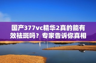 国产377vc精华2真的能有效祛斑吗？专家告诉你真相