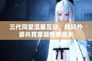 三代同堂温馨互动，妈妈外婆共育家庭情感成长