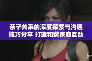 亲子关系的深度探索与沟通技巧分享 打造和谐家庭互动