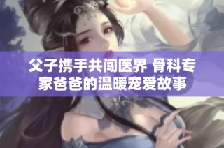 父子携手共闯医界 骨科专家爸爸的温暖宠爱故事