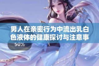 男人在亲密行为中流出乳白色液体的健康探讨与注意事项