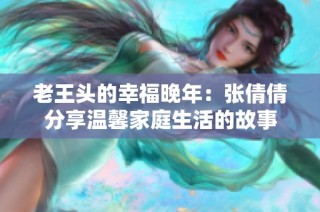 老王头的幸福晚年：张倩倩分享温馨家庭生活的故事